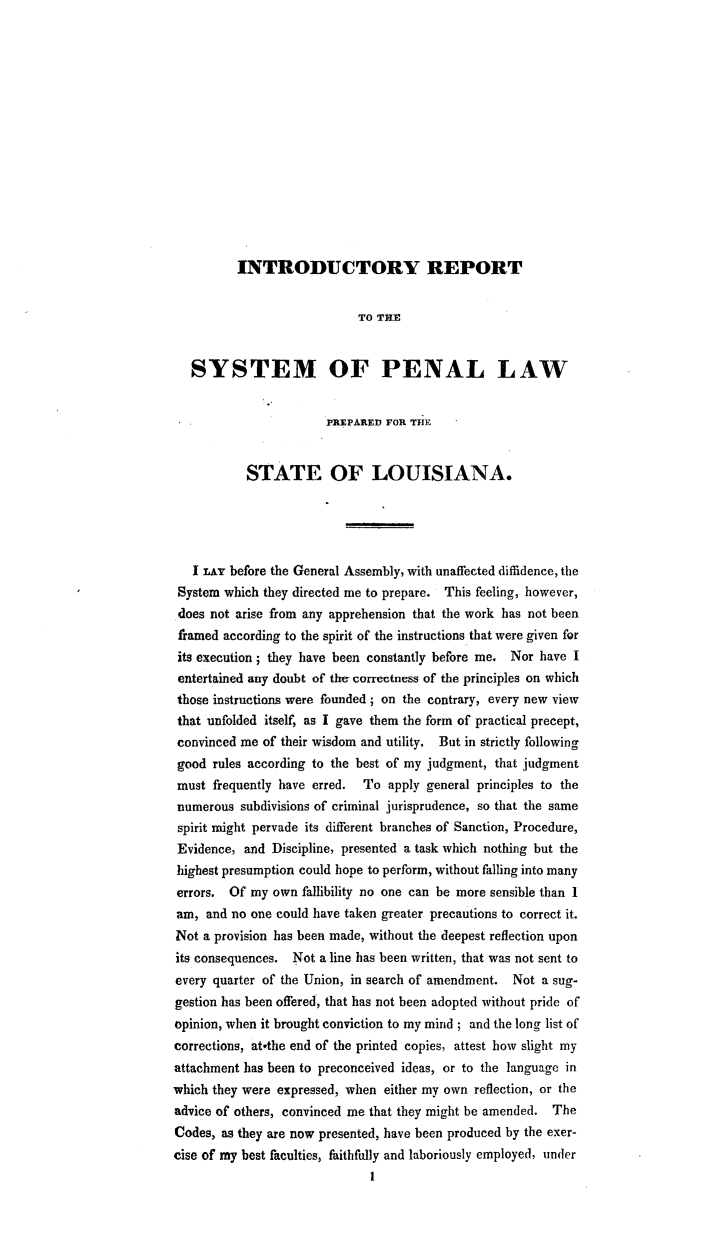 handle is hein.beal/intrpsyla0001 and id is 1 raw text is: 















INTRODUCTORY REPORT


                            TO THE


   SYSTEM OF PENAL LAW


                       PREPARED FOR THE


           STATE OF LOUISIANA.





   I LAY before the General Assembly, with unaffected diffidence, the
 System which they directed me to prepare. This feeling, however,
 does not arise from any apprehension that the work has not been
 framed according to the spirit of the instructions that were given for
 its execution; they have been constantly before me. Nor have I
 entertained any doubt of the correctness of the principles on which
 those instructions were founded; on the contrary, every new view
 that unfolded itself, as I gave them the form of practical precept,
 convinced me of their wisdom and utility. But in strictly following
 good rules according to the best of my judgment, that judgment
 must frequently have erred. To  apply general principles to the
 numerous subdivisions of criminal jurisprudence, so that the same
 spirit might pervade its different branches of Sanction, Procedure,
 Evidence, and Discipline, presented a task which nothing but the
 highest presumption could hope to perform, without falling into many
 errors. Of my own  fallibility no one can be more sensible than I
 am, and no one could have taken greater precautions to correct it.
 Not a provision has been made, without the deepest reflection upon
 its consequences. Not a line has been written, that was not sent to
 every quarter of the Union, in search of amendment. Not a sug-
 gestion has been offered, that has not been adopted without pride of
 opinion, when it brought conviction to my mind; and the long list of
 corrections, atothe end of the printed copies, attest how slight my
 attachment has been to preconceived ideas, or to the language in
which they were expressed, when either my own reflection, or the
advice of others, convinced me that they might be amended. The
Codes, as they are now presented, have been produced by the exer-
cise of my best faculties, faithfully and laboriously employed, under
                              I


