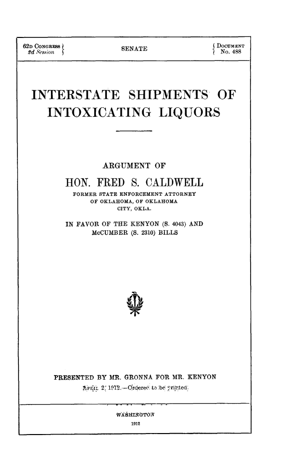 handle is hein.beal/intsttoxliq0001 and id is 1 raw text is: 62D ()ONGRSS           SENAT                  DOCUMENT
6d ,Cssion          SENATE                 No. 488
INTERSTATE SHIPMENTS OF
INTOXICATING LIQUORS
ARGUMENT OF
HON. FRED S. CALDWELL
FORMER STATE ENFORCEMENT ATTORNEY
OF OKLAHOMA, OF OKLAHOMA
CITY, OKLA.
IN FAVOR OF THE KENYON (S. 4043) AND
McCUMBER (S. 2310) BILLS
i
PRESENTED BY MR. GRONNA FOR MR. KENYON
Yti1L  2: 1912.--OYr'ere6. to ,bc7 ribsted,

WASHuIqTOi
1912


