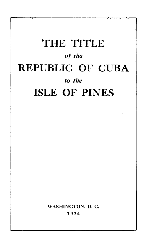 handle is hein.beal/ipcr0001 and id is 1 raw text is: 





    THE   TITLE

         of the

REPUBLIC   OF  CUBA

         to the


ISLE OF  PINES

















   WASHINGTON, D. C.
      1924


