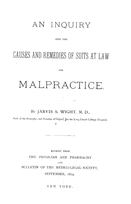 handle is hein.beal/iqcrs0001 and id is 1 raw text is: 






        AN INQUIRY



                  INTO THE




IAUSES  AND  REMEDIES   OF SUITS AT LAW



                   F~OR




  M ALPRACTICE.







        By JARVIS S. WIGHT, M. D.,

Prof. of the Prnciplei and Practice ofSurgery 3in the Long Iland College Iospital.









                REPRINT FROM

       THE PHYSICIAN AND PHARMACIST
                   AND
    BULLETIN OF THE MEDICO-LEGAL SOCIETY,

             SEPTEMBER, 1879.


NEW  YORK.


