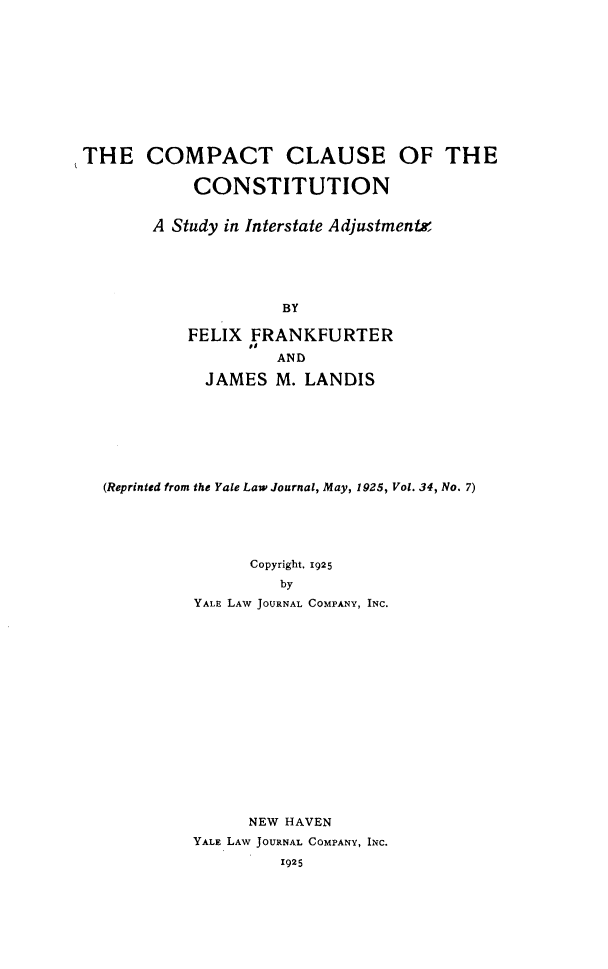 handle is hein.beal/isjac0001 and id is 1 raw text is: 











THE COMPACT CLAUSE OF THE

            CONSTITUTION


       A Study in Interstate Adjustments





                     BY

           FELIX  FRANKFURTER
                    AND

             JAMES  M. LANDIS


(Reprinted from the Yale Law Journal, May, 1925, Vol. 34, No. 7)





               Copyright, 1925
                   by
          YALE LAW JOURNAL COMPANY, INC.


      NEW HAVEN
YALE LAW JOURNAL COMPANY, INC.
         1925



