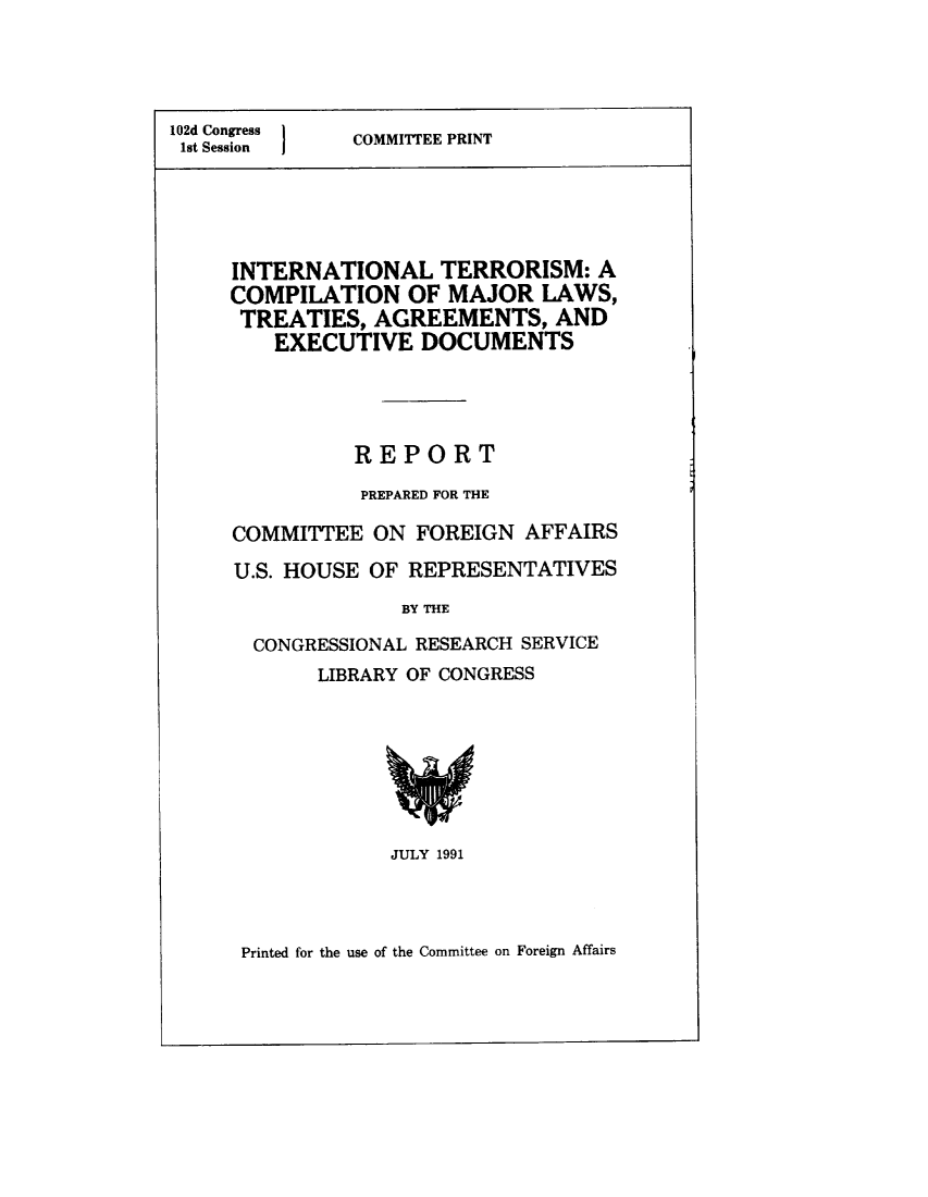handle is hein.beal/iterosm0001 and id is 1 raw text is: 



102d Congress  COMMITEE PRINT
1st Session  I




     INTERNATIONAL TERRORISM: A
     COMPILATION OF MAJOR LAWS,
     TREATIES, AGREEMENTS, AND
        EXECUTIVE DOCUMENTS




               REPORT
               PREPARED FOR THE

     COMMITTEE ON FOREIGN AFFAIRS
     U.S. HOUSE OF REPRESENTATIVES
                   BY THE
       CONGRESSIONAL RESEARCH SERVICE
            LIBRARY OF CONGRESS


JULY 1991


Printed for the use of the Committee on Foreign Affairs


