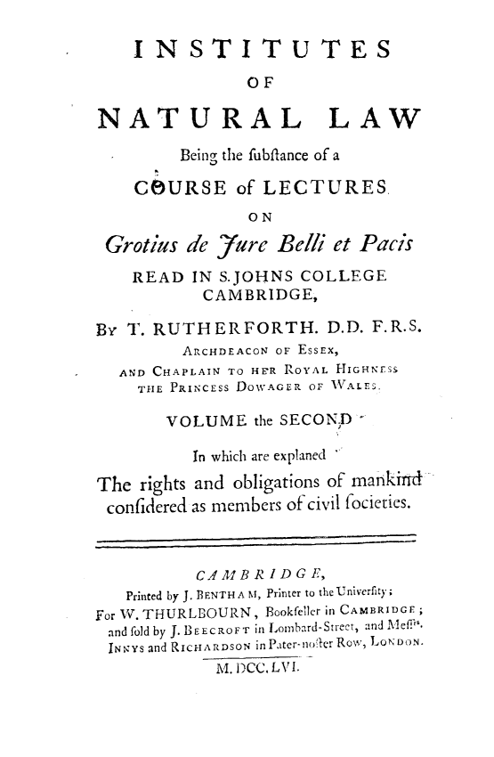handle is hein.beal/itntllw0002 and id is 1 raw text is: 

    INSTITUTES

                OF

NATURAL LAW

         Being the fubiflance of a

    COURSE of LECTURES,
                ON

 Grotius de  Jare  Belli et Pacis

    READ  IN S.JOHNS COLLEGE
           CAMBRIDGE,

By T. RUTHERFORTH. D.D. F.R.S.
         ARCHDEACON OF EssEx,
  AND CHAPLAIN TO HFR ROYAL HIGHNESS
    THE PRINCESS DOWAGER OF IVALES.

       VOLUME   the SECOND

          In which are explaned

The  rights and obligations of mankind
confidered as members of civil facieties.



          CAMBRIDGE,
   Printed by J. BENTH A N, Printer to the Univerfity;
For W. THURLBOURN, Bookfeller in CAMBRIDGE;
and fold by J. BEECROFT in Lombard-Street, -Ind Meflh.
INID;Ys and RICHARDSON in Pater-no{ler Row, LONDON.
            M. DCC. L V I.


