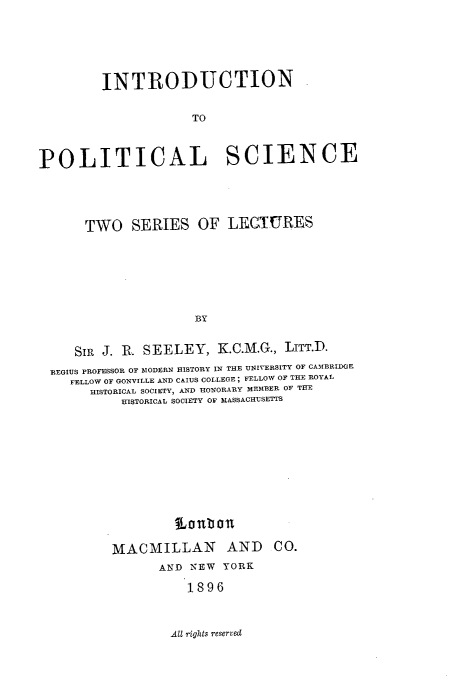 handle is hein.beal/itntpcl0001 and id is 1 raw text is: 







         INTRODUCTION


                     TO




POLITICAL SCIENCE





      TWO SERIES OF LECTURES








                      BY


     SIR J. R. SEELEY,   K.C.M.G., LITT.D.

  REGIUS PROFESSOR OF MODERN HISTORY IN THE UNIVERSITY OF CAMBRIDGE
    FELLOW OF GONVILLE AND CAIUS COLLEGE ; FELLOW OF THE ROYAL
       HISTORICAL SOCIETY, AND HONORARY MEMBER OF THE
           HISTORICAL SOCIETY OF MASSACHUSETTS


         Lonbon

MACMILLAN AND CO.
       AND NEW YORK

           1896


All rights reserved


