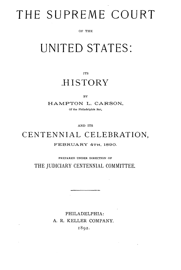 handle is hein.beal/itshis0002 and id is 1 raw text is: THE SUPREME COURT
OF THE
UNITED STATES:
ITS

.HISTORY
BY
HAN4PTON L. CARSON,
Of the Philadelphia Bar,
AND ITS

CENTENNIAL CELEBRATION,
FEBRUARY 4TH, 1890.
PREPARED UNDER DIRECTION OF
THE JUDICIARY CENTENNIAL COMMITTEE.
PHILADELPHIA:
A. R. KELLER COMPANY.
1892.


