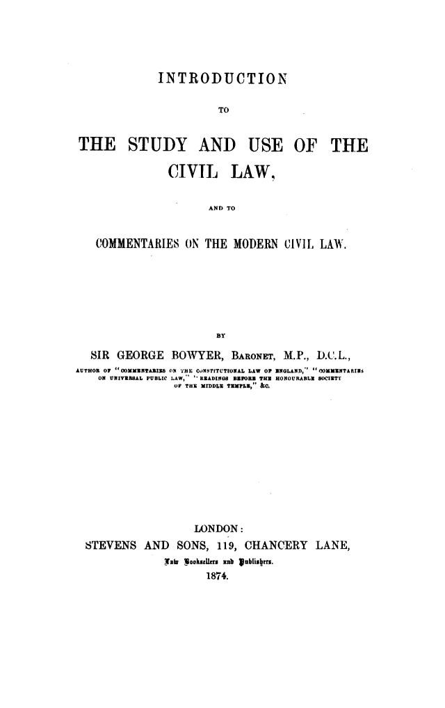 handle is hein.beal/ittsauocl0001 and id is 1 raw text is: INTRODUCTION
TO
THE STUDY AND USE OF THE
CIVIL LAW,
AND TO
COMMENTARIES ON THE MODERN CIVIL LAW.
BY
SIR GEORGE BOWYER, BARONET, M.P., D.C.L.,
AUTHOR OF OOMMENTARIES ON THE CoNSTITCTIONAL LAW OR ENGLAND, OOKMENTARIa3
ON UNIVERSAL PUBLIC LAW,-  'REIADINGS BEFORE THE HONOURABLE SOCIETY
OF THE MIDDLE TEMPLE, &0.
LONDON:
STEVENS AND SONS, 119, CHANCERY LANE,
Mall !ookstfrrs mub Iublisxus.
1874.


