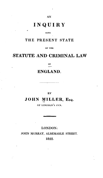 handle is hein.beal/iyittptse0001 and id is 1 raw text is: 



             AN

        INQUIRY

            INTO

     THE PRESENT  STATE

            OF THE

STATUTE  AND  CRIMINAL  LAW

             OF

         ENGLAND.





             $SY

     JOHN  MILLER,  EsQ.
         OF LINCOLN'S INN.






           LONDON:
   JOHN MURRAY, ALBEMARLE STREET.
             1822.


