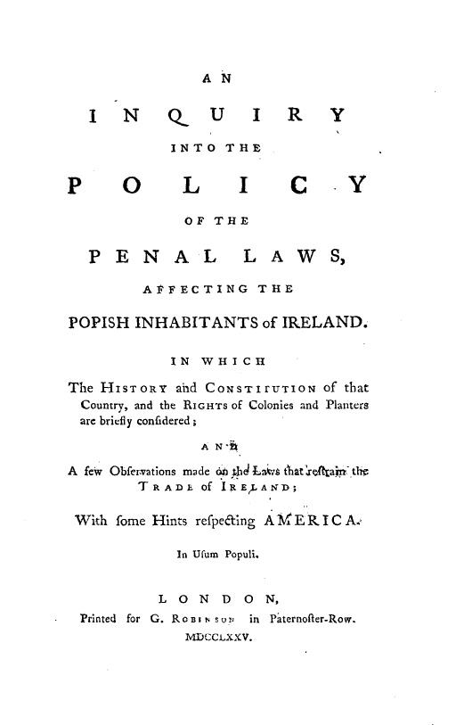 handle is hein.beal/iypypllwa0001 and id is 1 raw text is: 



A N


I N Q_


U I R


INTO THE


P0


LI C


OF THE


P ENAL


LAW


         AFFECTING THE

POPISH INHABITANTS of IRELAND.

            IN WHICH

The HISTORY ahd CONSTIrUTION of that
  Country, and the RIGHTS Of Colonies and Planters
  are briefly confidered;

               A N-h

A few Obfemations made  i ,hd La6 t'hat etaj,-.th
        TRADk of IRELAND;

 With fome Hints refpeaing AM E R I C A.,

             In Ufum Populi.


           L 0 N  D  0 N,
 Printed for G. RoBI 1 soUV  in Paternofler-Row.
              MDCCtXXV.


