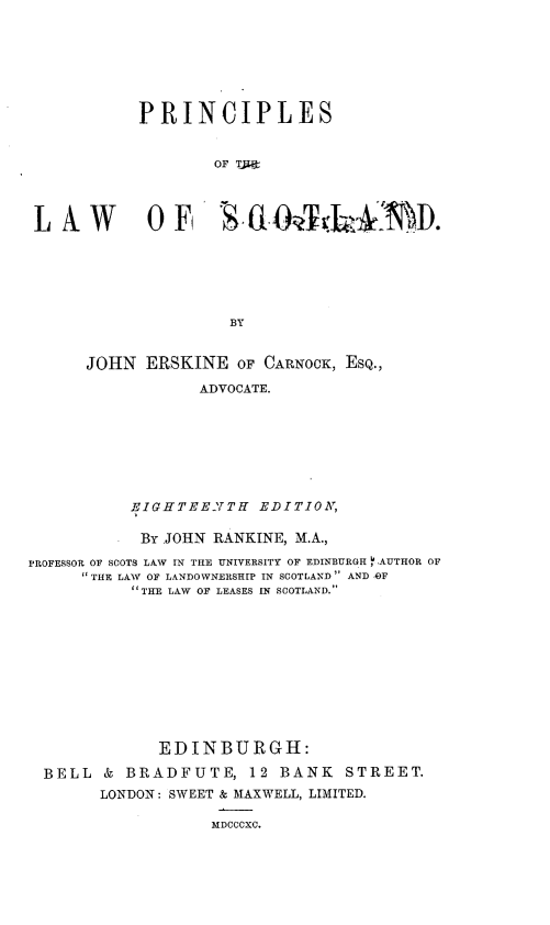 handle is hein.beal/janf0001 and id is 1 raw text is: 







           PRINCIPLES


                   OF TJl:




 L AW OF B 0hfD






                    BY


      JOHN  ERSKINE  OF CARNOCK, ESQ.,

                 ADVOCATE.








          EIGHTEE2TH   EDITION,

          BY  JOHN RANKINE, M.A.,

PROFESSOR OF SCOTS LAW IN THE UNIVERSITY OF EDINBURGH 14AUTHOR OF
     THE LAW OF LANDOWNERSHIP IN SCOTLAND' AND AOF
          'THE LAW OF LEASES IN SCOTLAND.











             EDINBURGH:

  BELL  & BRADFUTE,   12 BANK   STREET.
       LONDON: SWEET & MAXWELL, LIMITED.


MDCCCXC.


