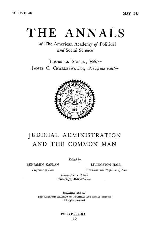 handle is hein.beal/jdadcmn0001 and id is 1 raw text is: 


VOLUME 287


THE


ANNALS


   of The American Academy of Political

           and Social Science


        THORSTEN SELLIN, Editor

JAMES C. CHARLESWORTH, Associate Editor


JUDICIAL ADMINISTRATION

  AND THE COMMON MAN


Edited by


BENJAMIN KAPLAN
  Professor of Law


  LIVINGSTON HALL
Vice Dean and Professor of Law


          Harvard Law School
          Cambridge, Massachusetts



          Copyright 1953, by
THE AMERICAN ACADEMY OF POLITICAL AND SOCIAL SCIENCE
            All rights reserved



          PHILADELPHIA
               1953


MAY 1953


