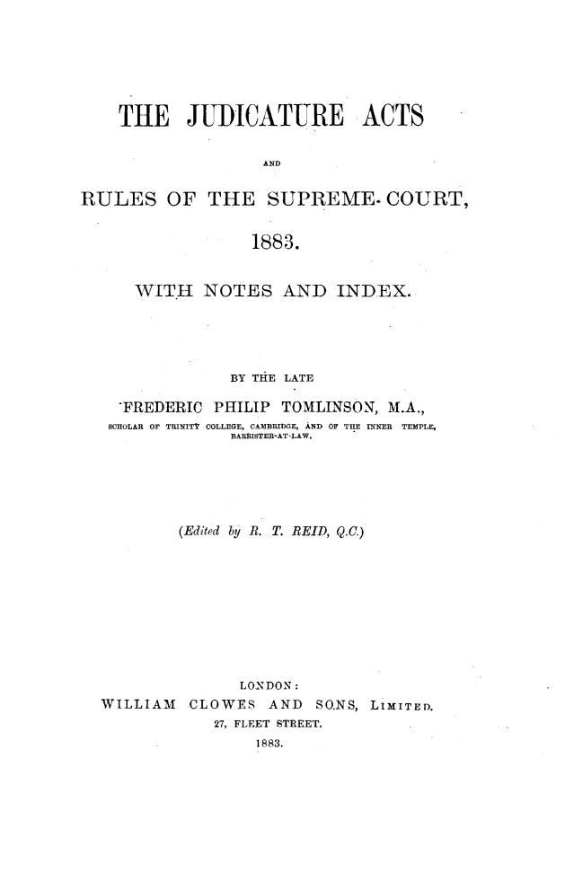 handle is hein.beal/jdcarsc0001 and id is 1 raw text is: 








    THE JUDICATURE ACTS


                    AND


RULES OF THE SUPREME. COURT,


                  1883.



      WITH   NOTES AND INDEX.






                BY THiE LATE

    FREDERIC PHILIP TOMLINSON, M.A.,
    SCHOLAR OF TRINITV COLLEGE, CAMBRIDGE, AND OF THE INNER  TEMPLE,
                BARRISTER-AT LAW.






           (Edited by R. T. REID, Q.O.)











                 LONDON:
  WILLIAM CLOWES AND SO.NS, LIMITED.
              27, FLEET STREET.
                   1883.



