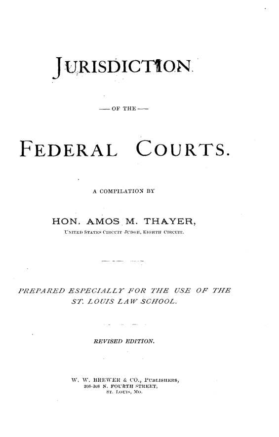 handle is hein.beal/jdnfdcts0001 and id is 1 raw text is: 









JURISDICTION.




        - OF THE -


FEDERAL


COURTS.


             A COMPILATION BY




      HON. AMOS M. THAYER,
        UNTJ7I) STATES CItCEIT JuD(  E, EICHTH- CIRCUIT.








'REPARED ESPECIALLY FOR TILE USE OF THE
         ST. LOUIS LAW SCHOOL.





             REVISED EDITION.





         W. W. BRE WER & CO., PUBLISHERS,
            306-308 N. FOURTH STREET,
                ST. LOUI., 3[0.


