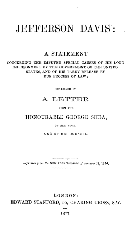 handle is hein.beal/jeffdavimp0001 and id is 1 raw text is: JEFFERSON DAVIS:
A STATEMENT
CONCERNING THE IMPUTED SPECIAL CAUSES OF HIS LONG
IMPRISONMENT BY THE GOVERNMENT OF THE UNITED
STATES, AND OF HIS TARDY RELEASE BY
DUE PROCESS OF LAW ;
CONTAINED IN
A LETTER
FROM THE

HONOURABLE GEORGE SHEA,
OF NEW YORK,
ONE OF IIIS COUNSEL.

Reprinted from the NEW YORK TRIBUNE of January 24, 1871G.
LONDON:
EDWARD STANFORD, 55, CHARING CROSS, S.W.
1877.


