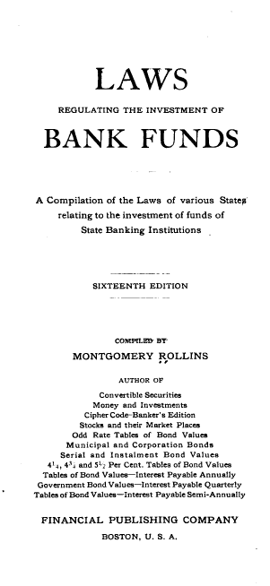 handle is hein.beal/jehbf0001 and id is 1 raw text is: 









            LAWS


     REGULATING  THE  INVESTMENT  OF



  BANK FUNDS






A  Compilation of the Laws of various Statep

     relating to the investment of funds of

         State Banking Institutions






           SIXTEENTH  EDITION





                COMPLHM BY

       MONTGOMERY ROLLINS


                AUTHOR OF

             Convertible Securities
           Money and Investments
           Cipher Code-Banker's Edition
         Stocks and their Market Places
       Odd Rate Tables of Bond Values
       Municipal and Corporation Bonds
     Serial and Instalment Bond Values
   414, 434 and 512 Per Cent. Tables of Bond Values
   Tables of Bond Values-Interest Payable Annually
 Government Bond Values-Interest Payable Quarterly
Tables of Bond Values-Interest Payable Semi-Annually


FINANCIAL PUBLISHING COMPANY

             BOSTON, U. S. A.


