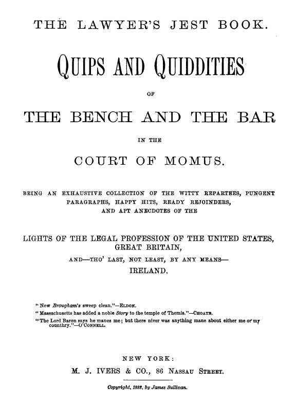 handle is hein.beal/jestbk0001 and id is 1 raw text is: THE LAWYER'S JEST BOOK.
QuiPs AND QUIDDITIES
OF
THE BENCH AND THE BAR
IN THE
COURT OF MOM-US.
BEING AN EXHAUSTIVE COLLECTION OF THE WITTY REPARTEES, PUNGENT
PARAGRAPHS, HAPPY HITS, READY REJOINDERS,
AND APT ANECDOTES OF THE
LIGHTS OF THE LEGAL PROFESSION OF THE UNITED STATES,
GREAT BRITAIN,
AND-THO' LAST, NOT LEAST, BY ANY MEANS--
IRELAND.
New Brougham's sweep clean.--EioN.
Massachusetts has added a noble Story to the temple of Themis. -CoATE.
The Lord Baron says he manes me; but there niver was anything mane about either me oztmn
counthry.1-O' CONNEL.
NEW YORK:
M. J. IVERS & CO., 86 NASSAU STREET.
Copyright, 1882, by James Sullivan.


