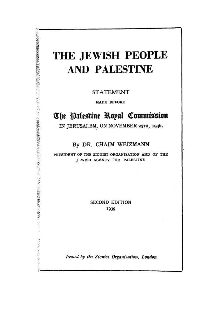 handle is hein.beal/jewppass0001 and id is 1 raw text is: ï»¿THE JEWISH PEOPLE
AND PALESTINE
STATEMENT
MADE BEFORE
Tje Valestine Ropal Commi%ion
IN JERUSALEM, ON NOVEMBER 25TH, 1936.
By DR. CHAIM WEIZMANN
PRESIDENT OF THE ZIONIST ORGANISATION AND OF THE
JEWISH AGENCY FOR PALESTINE
SECOND EDITION
1939

Issued by the Zionist Organisation, London


