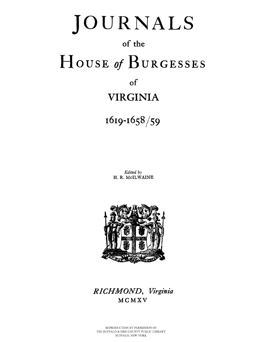 handle is hein.beal/jhbourgv0001 and id is 1 raw text is: JOURNALS
of the
HoUsE of BURGESSES
of
VIRGINIA

1619-i658/59
Edited by
H. R. McILWAINE

RICHMOND, Virginia
MCMXV
REPRODUCTION BY PERMISSION OF
THE BUFFALO & ERIE COUNTY PUBLIC LIBRARY
BUFFALO, NEW YORK


