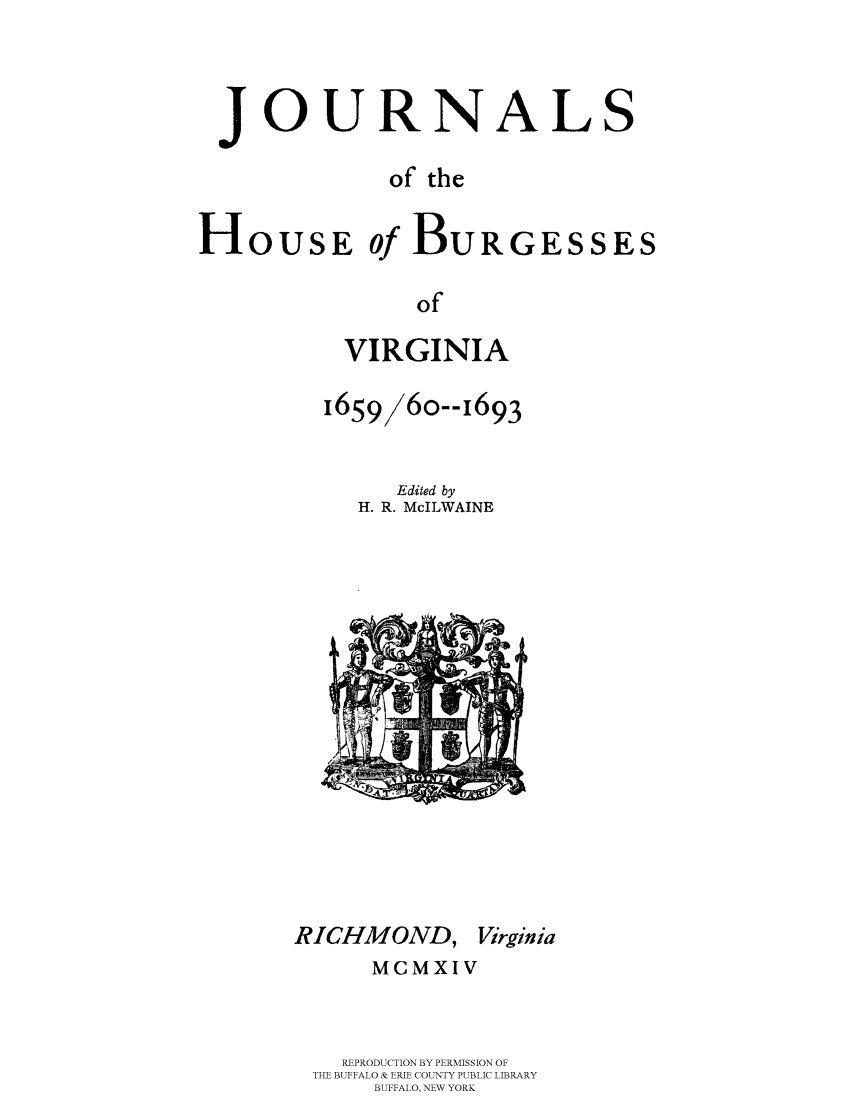 handle is hein.beal/jhbourgv0002 and id is 1 raw text is: JOURNALS
of the
HoUSE of BURGESSES
of
VIRGINIA

1659/6o--i693
Edited by
H. R. McILWAINE

RICHMOND, Virginia
MCMXIV
REPRODUCTION BY PERMISSION OF
THE BUFFALO & ERIE COUNTY PUBLIC LIBRARY
BUFFALO, NEW YORK


