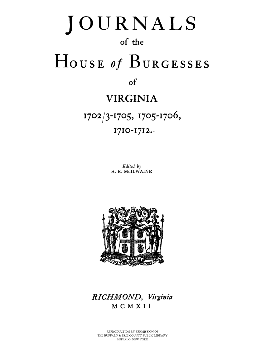 handle is hein.beal/jhbourgv0004 and id is 1 raw text is: JOURNALS
of the
HoUsE of BURGESSES
of
VIRGINIA

1702/3-1705, 1705-17o6,
1710-1712.-
Edited by
H. R. McILWAINE

RICHMOND, Virginia
MCMXII
REPRODUCTION BY PERMISSION OF
THE BUFFALO & ERIE COUNTY PUBLIC LIBRARY
BUFFALO, NEW YORK


