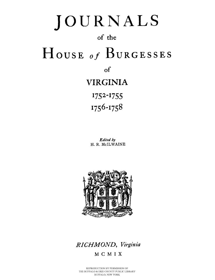 handle is hein.beal/jhbourgv0008 and id is 1 raw text is: JOURNALS
of the

HousE

of

of
VIRGINIA
1752-1755
1756-1758
Edited by
H. R. McILWAINE

RICHMOND, Virginia
MCMIX
REPRODUCTION BY PERMISSION OF
THE BUFFALO & ERIE COUNTY PUBLIC LIBRARY
BUFFALO, NEW YORK

BURGESSES



