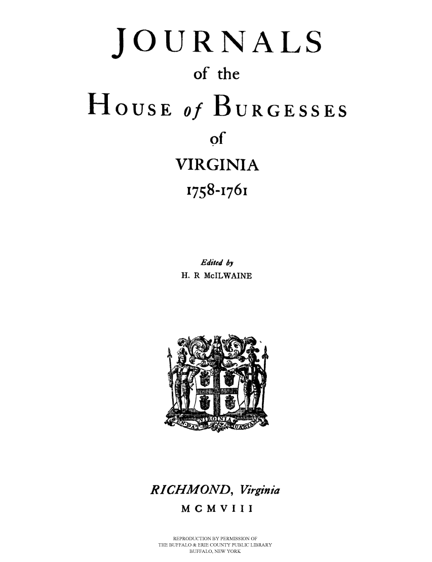handle is hein.beal/jhbourgv0009 and id is 1 raw text is: JOURNAL

S

of the

HousE

of

Bu

RGESSES

of

VIRGINIA
1758-1761
Edited Ay
H. R McILWAINE

RICHMOND,

Virginia

McM VIII
REPRODUCTION BY PERMISSION OF
THE BUFFALO & ERIE COUNTY PUBLIC LIBRARY
BUFFALO, NEW YORK


