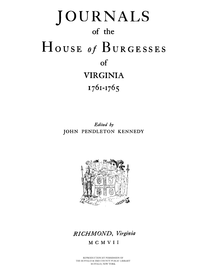 handle is hein.beal/jhbourgv0010 and id is 1 raw text is: JOURNALS
of the
HoUsE of BURGESSES
of
VIRGINIA

1761-1765
Edited by
JOHN PENDLETON KENNEDY

RICHMOND, Virginia
MCMVII
REPRODUCTION BY PERMISSION OF
THE BUFFALO & ERIE COUNTY PUBLIC LIBRARY
BUFFALO, NEW YORK


