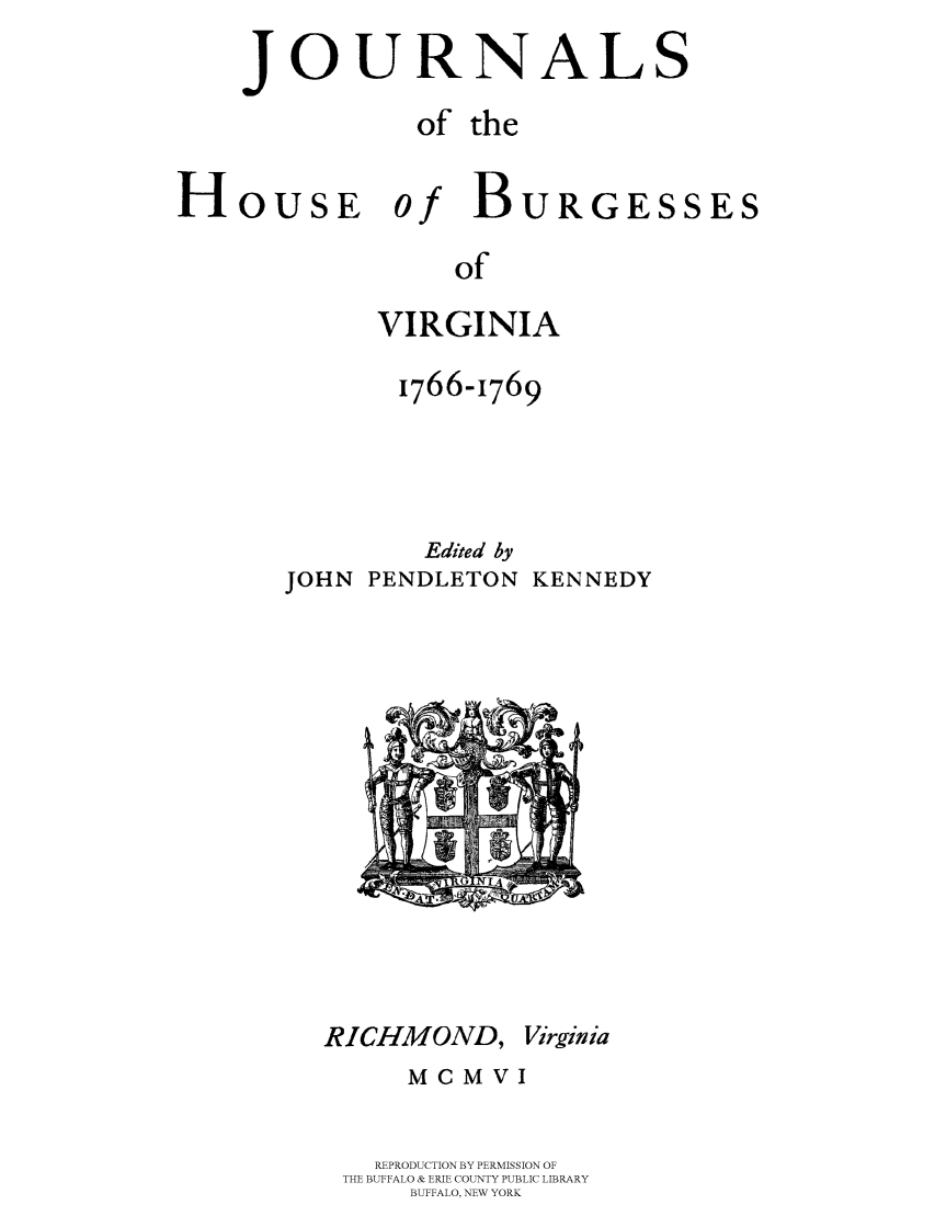handle is hein.beal/jhbourgv0011 and id is 1 raw text is: JOURNALS
of the

HOUSE 0

of
VIRGINIA

1766-1769
Edited by
JOHN PENDLETON KENNEDY

RICHMOND, Virginia
MCMVI
REPRODUCTION BY PERMISSION OF
THE BUFFALO & ERIE COUNTY PUBLIC LIBRARY
BUFFALO, NEW YORK

BURGESSES



