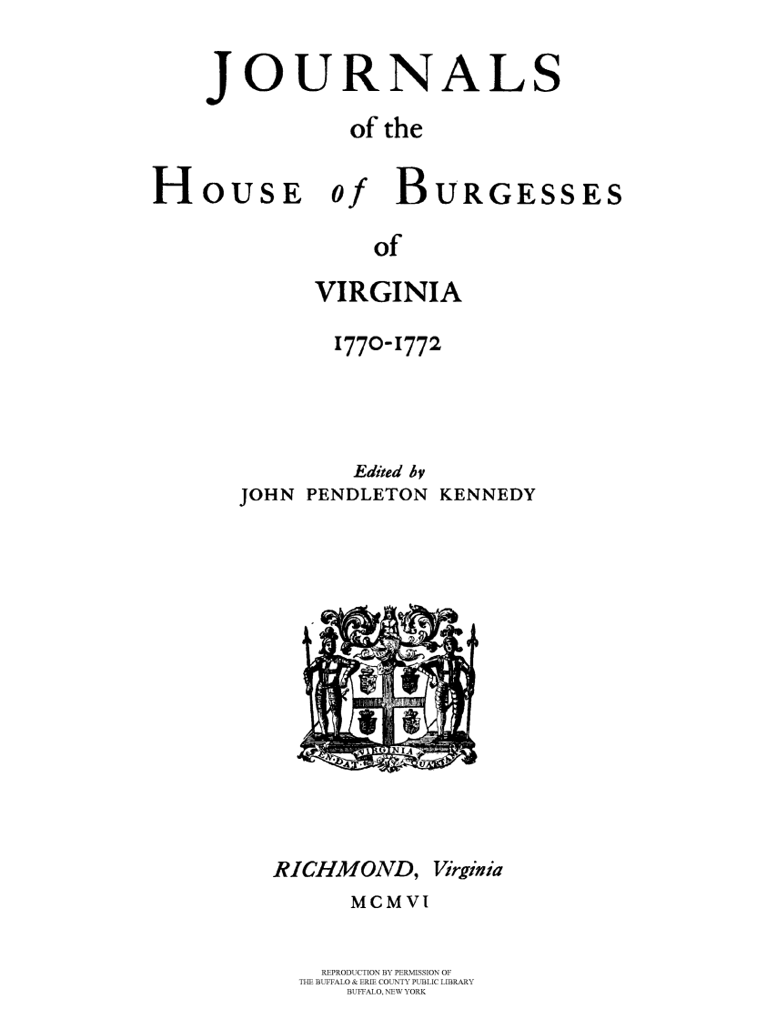 handle is hein.beal/jhbourgv0012 and id is 1 raw text is: JOURNALS
of the

HOUSE

of

of
VIRGINIA

1770-1772
Edited hy
JOHN PENDLETON KENNEDY

RICHMOND, Virginia
MCMVI
REPRODUCTION BY PERMISSION OF
THE BUFFALO & ERIE COUNTY PUBLIC LIBRARY
BUFFALO, NEW YORK

BURGESSES


