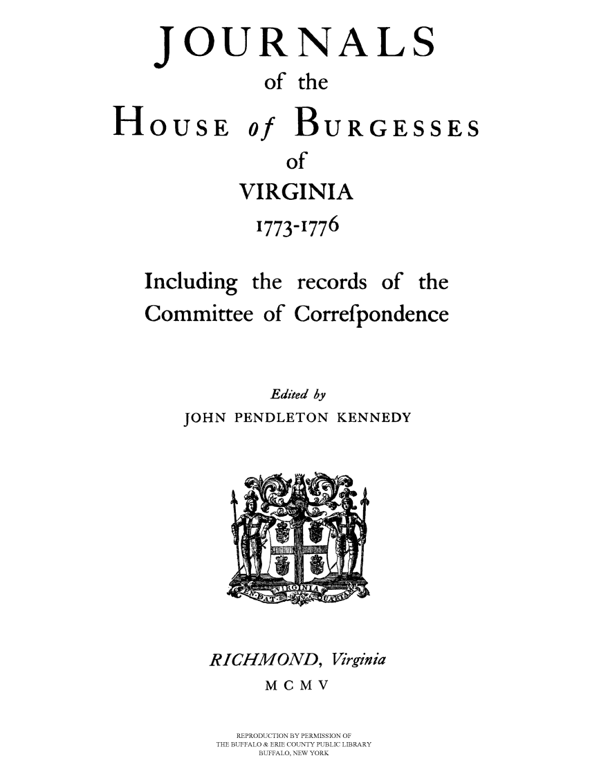 handle is hein.beal/jhbourgv0013 and id is 1 raw text is: JOURNALS
of the
HoUsE of BURGESSES
of
VIRGINIA
1773-1776
Including the records of the
Committee of Correfpondence
Edited 1y
JOHN PENDLETON KENNEDY

RICHMOND, Virginia
MCMV
REPRODUCTION BY PERMISSION OF
THE BUFFALO & ERIE COUNTY PUBLIC LIBRARY
BUFFALO, NEW YORK


