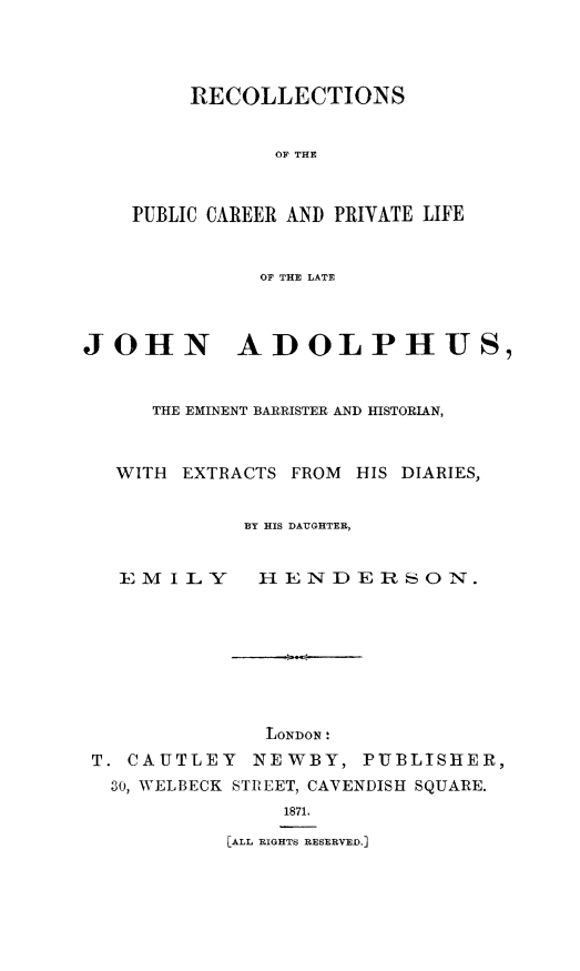handle is hein.beal/jhnadlphs0001 and id is 1 raw text is: RECOLLECTIONS
OF THE
PUBLIC CAREER AND PRIVATE LIFE
OF THE LATE

JOHN ADOLPHUS,
THE EMINENT BARRISTER AND HISTORIAN,
WITH EXTRACTS FROM HIS DIARIES,
BY HIS DAUGHTER,

E M I L Y

HENDERSON.

LONDON'
T. CAUTLEY INEWBY, PUBLISHER,
30, WELBECK STREET, CAVENDISH SQUARE.
1871.
[ALL RIGHTS RESERVED.]


