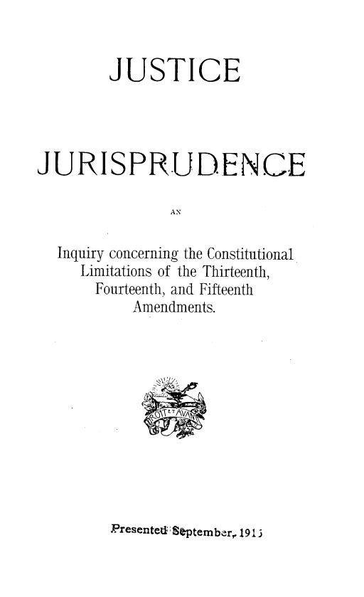 handle is hein.beal/jjiccl0001 and id is 1 raw text is: 


        JUSTICE




JURISPRUDENCE

                AN

  Inquiry concerning the Constitutional
     Limitations of the Thirteenth,
       Fourteenth, and Fifteenth
           Amendments.





               . T1A ,


Presented September, 1913



