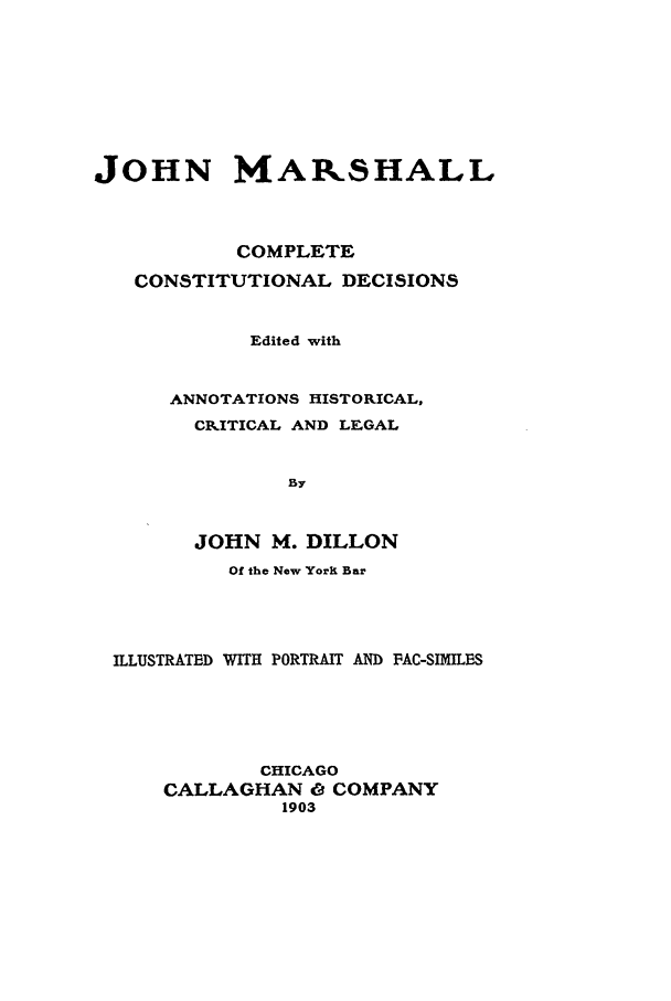handle is hein.beal/jmccd0001 and id is 1 raw text is: JOHN MAPSHALL
COMPLETE
CONSTITUTIONAL DECISIONS
Edited with
ANNOTATIONS HISTORICAL,
CRITICAL AND LEGAL
By
JOHN M. DILLON
Of the New Yorkl Bar

ILLUSTRATED WITH PORTRAIT AND PAC-SIMIILES
CHICAGO
CALLAGHAN O COMPANY
1903


