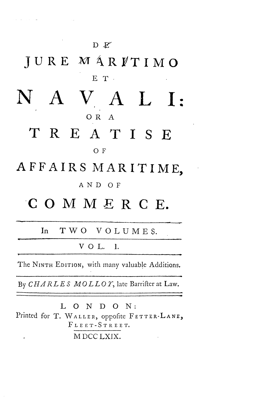 handle is hein.beal/jmnta0001 and id is 1 raw text is: JURE

A4 RYTIMO

E T

A

V

A

L

I

O R A

I

SE

AFFAIRS

MAR ITIME,

A N D

C O

MME R

C E.

In   TWO      VOLUMES.
VOL.     I.
The NINTH EDITION, with many valuable Additions.
By C HA R L E S M OL L OT, late Barrifter at Law.

L O N D

ON:

Printed for T. WALLER, oppofite FE TT ER-LANE,
FLEET-STREET.

M DCC LXIX.

N

T

R

:

E

A

T

O F

O F

.


