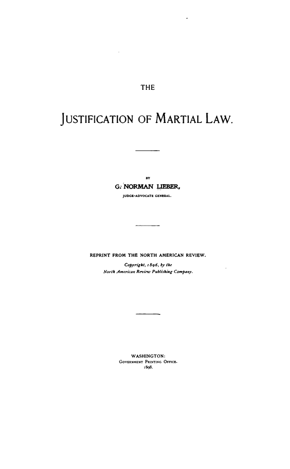 handle is hein.beal/jnomllw0001 and id is 1 raw text is: THE
JUSTIFICATION OF MARTIAL LAW.
BY
G. NORMAN LIEBER,
JUDGE-ADVOCATE GENERAL.
REPRINT FROM THE NORTH AMERICAN REVIEW.
Copyright, 1896, by the
North American Review Publishing Company.
WASHINGTON:
GOVERNMENT PRINTING OFFICE.
1898.


