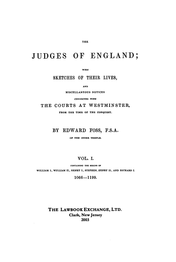 handle is hein.beal/joeng0001 and id is 1 raw text is: THE

JUDGES OF ENGLAND;
WITH
SKETCHES OF THEIR LIVES,
AND
MISCELLANEOUS NOTICES
CONNECTED WITH
THE COURTS AT WESTMINSTER,
FROM THE TIME OF THE CONQUEST.
BY EDWARD FOSS, FSA,
OF THE INNER TEMPLE.
VOL. 1.
CONTAINING THU REIGNS OF
WILLIAM L, WILLIAM II., HENRY I., STEPHEN, HENRY II., AND RICHARD I.

1066-1199.
THE LAWBOOK EXCHANGE, LTD.
Clark, New Jersey
2003


