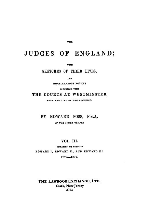 handle is hein.beal/joeng0003 and id is 1 raw text is: THE

JUDGES OF ENGLAND;
WITH
SKETCHES OF THEIR LIVES,
AND
MISCELLANEOUS NOTICES
CONNEXCED WITH
THE COURTS AT WESTMINSTER,
FROM THE TIME OF THE CONQUEST.
BY EDWARD FOSS, F.S.A,
OF THE INNER TEMPLE.
VOL. III.
CONTAINING THE REIGNS OP
EDWARD I., EDWARD IL, AND EDWARD 111.
1272-1377.

THE LAWBOOK EXCHANGE, LTD.
Clark, New Jersey
2003



