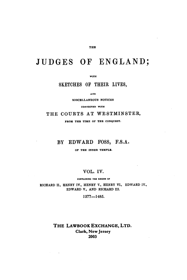 handle is hein.beal/joeng0004 and id is 1 raw text is: THE

JUDGES OF ENGLAND;
WITH
SKETCHES OF THEIR LIVES,
AND
MISCELLANEOUS NOTICES
CONNECTED WITH
THE COURTS AT WESTMINSTER,
FROM TUB TIME OF THE CONQUEST.
BY   EDWARD       FOSS, FS.A.
OF THE INNER TEMPLB.
VOL. IV.
CONTAINING THE REIGNS OF
RICHARD II., HENRY IV., HENRY V., HENRY VI., EDWARD IV.,
EDWARD V., AND RICHARD III.
1377-1485.
THE LAWBOOK EXCHANGE, LTD.
Clark, New Jersey
2003


