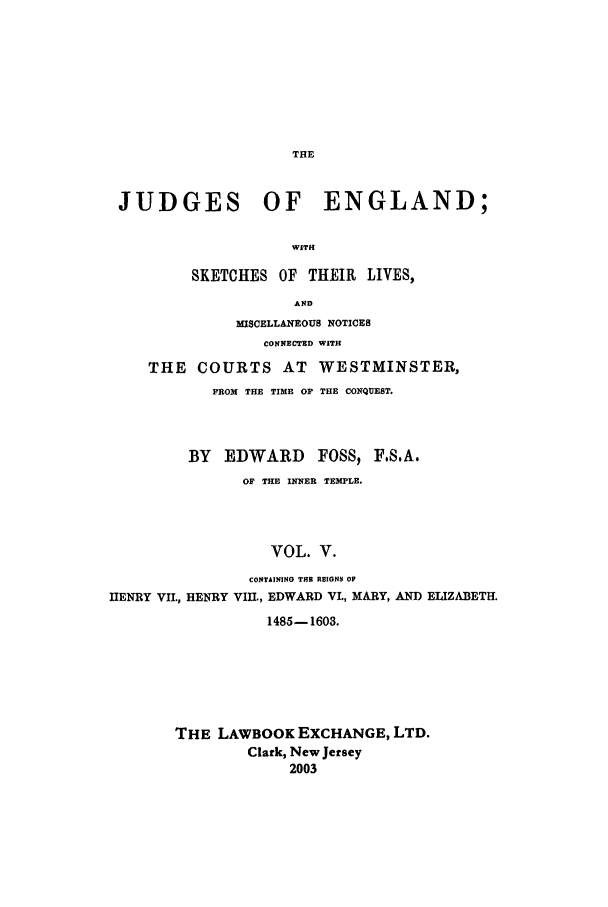 handle is hein.beal/joeng0005 and id is 1 raw text is: JUDGES OF ENGLAND;
WITH
SKETCHES OF THEIR LIVES,
AND
MISCELLANEOUS NOTICES
CONNECTED WITH
THE COURTS AT WESTMINSTER,
FROM THE TIME OF THE CONQUEST.
BY EDWARD FOSS) F.S.A.
OF THE INNER TEMPLE.
VOL. V.
CONTAINING THE REIGNS OF
HENRY VII., HENRY VIII., EDWARD V1., MARY, AND ELIZABETH.
1485-1603.

THE LAWBOOK EXCHANGE, LTD.
Clark, New Jersey
2003


