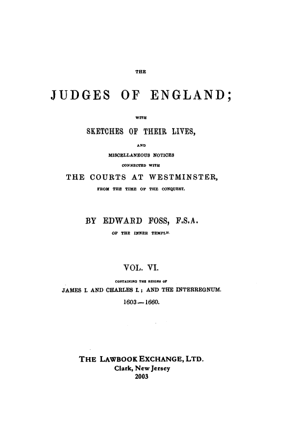 handle is hein.beal/joeng0006 and id is 1 raw text is: JUDGES OF ENGLAND;
WITH
SKETCHES OF THEIR LIVES,
A ND
MISCELLANEOUS NOTICES
CONNECTRD WITH
THE COURTS AT WESTMINSTER,
FROM THE TIME OF THE CONQUEST.
BY   EDWARD      FOSS, F.S.A.
OF THE INNER TEMPL..
VOL. VI.
CONTAINING THS RHIONS OF
JAMES L AND CHARLES L; AND THE INTERREGNUM.
1603-1660.

THE LAWBOOK EXCHANGE, LTD.
Clark, New Jersey
2003


