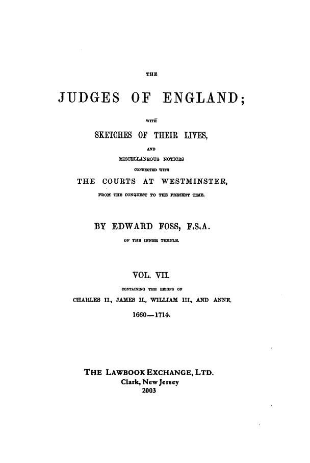 handle is hein.beal/joeng0007 and id is 1 raw text is: THE

JUDGES OF ENGLAND;
WITH
SKETCHES OF THEIR LIVES,
AD
WmcELLAEOUs NOTICES
CONNEOT WIT
THE   COURTS AT      WESTMINSTER,
FROM TH CONQUEST TO TE PRESENT TIME.
BY EDWARD FOSS, F.S.A.
OF THH n4ME TEMPlE.
VOL. VII.
CONTAMING THE REIONS OP
CHARLES II., 3AXEF II., WILLIAM III., AND ANNE.
1660-1714.
THE LAWBOOK EXCHANGE, LTD.
Clark, New Jersey
2003


