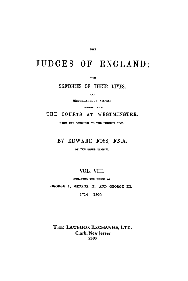 handle is hein.beal/joeng0008 and id is 1 raw text is: JUDGES OF ENGLAND;
wrrn
SKETCHES OF THEIR LIVES,
AND
MISCELLANEOUS NOTICES
CONNECTED WITR
THE    COURTS AT      WESTMINSTER,
FROM THE CONQUEST TO THE PRESENT TIME.
BY EDWARD FOSS, F.S.A.
OF THUl TNNER TEMPLE.
VOL. VII.
COTAnqIEG THE REIGNS OF
GEORGE I., GEORGE II., AND GEORGE III.
1714-1820.
THE LAWBOOK EXCHANGE, LTD.
Clark, New Jersey
2003


