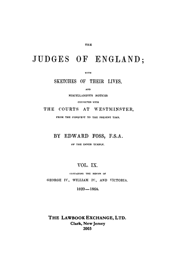 handle is hein.beal/joeng0009 and id is 1 raw text is: THE

JUDGES OF ENGLAND;
wrr
SKETCHES OF THEIR LIVES,
AND
MISCELLANEOUS NOTICES
CONNECTED MVITH
THE    COURTS    AT   WESTMINSTER,
FROM THE CONQU1EiT TO THE PRESENT TIMP.
BY EDWARD FOSS, F.S.A.
OF THE INNER TEMPLE.
VOL. IX.
C(ONTACMING THE  nEfIrN. OP
GEORGE IV., WILLIAM IV., AND VICTORIA.
1820-1864.
THE LAWBOOK EXCHANGE, LTD.
Clark, New Jersey
2003


