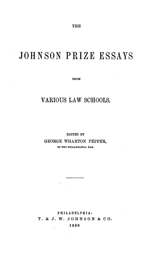 handle is hein.beal/jpevls0001 and id is 1 raw text is: 




THE


JOHNSON PRIZE ESSAYS




                FROM




       VARIOUS LAW  SCHOOLS.






              EDITED BY
        GEORGE WHARTON PEPPER,
            OF THE PHILADELPHIA BAR.














            PHILADELPHIA:
      T. & J. W. JOHNSON & CO.
               1890


