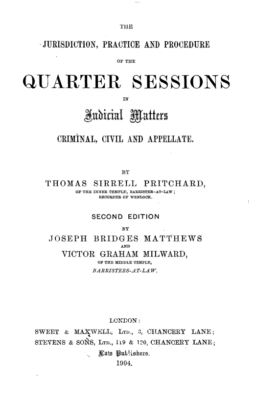handle is hein.beal/jppqs0001 and id is 1 raw text is: 


TIE


    JURISDICTION, PRACTICE AND PROCEDURE

                   OF TIM


QUARTER SESSIONS



            #nhitial fafffas


       CRIMINAL, CIVIL AND APPELLATE.



                   BY
    THOMAS SIRRELL PRITCHARD,
          OF THE INNER TEMPLE, BABBISTER-AT-LAW;
               RECORDER OF WENLOOK.


               SECOND EDITION
                    BY
     JOSEPH   BRIDGES   MATTHEWS

        VICTOR GRAHAM   MILWARD,
               OF THE MIDDLE TEMPLE,
               BARRISTERS-AT-LA W.






                 LONDON:
  SWEET & MAXWELL, LTD., 3, CHANCERY LANE;
  STEVENS & SONS, LT., 119 & 120, CHANCERY LANE;


                   1904.


