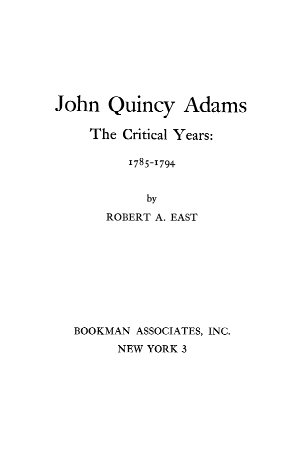 handle is hein.beal/jqacry0001 and id is 1 raw text is: 







John   Quincy   Adams

    The  Critical Years:

         1785-1794


            by
      ROBERT A. EAST


BOOKMAN ASSOCIATES, INC.


NEW YORK 3


