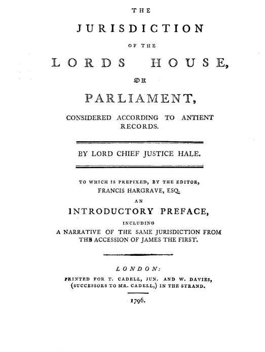 handle is hein.beal/jrilrdpcac0001 and id is 1 raw text is: THE

JURISDICTION
OF THE

L O R D S

HOUSE,

.) it

PARLIAMENT,
CONSIDERED ACCORDING TO ANTIENT
RECORDS.
BY LORD CHIEF JUSTICE HALE.

TO WHICH IS PREFIXED, BY THE EDITOR,
FRANCIS HARGRAVE, ESQ
AN
INTRODUCTORY PREFACE,
INCLUDING
A NARRATIVE OF THE SAME JURISDICTION FROM
THB ACCESSION OF JAMES THE FIRST.
L O ND ON:
PRINTED FOR T. CADELL, JUN. AND W. DAVIES,
(SUCCESSORS TO MR. CADELL,) IN THE STRAND.
j796.


