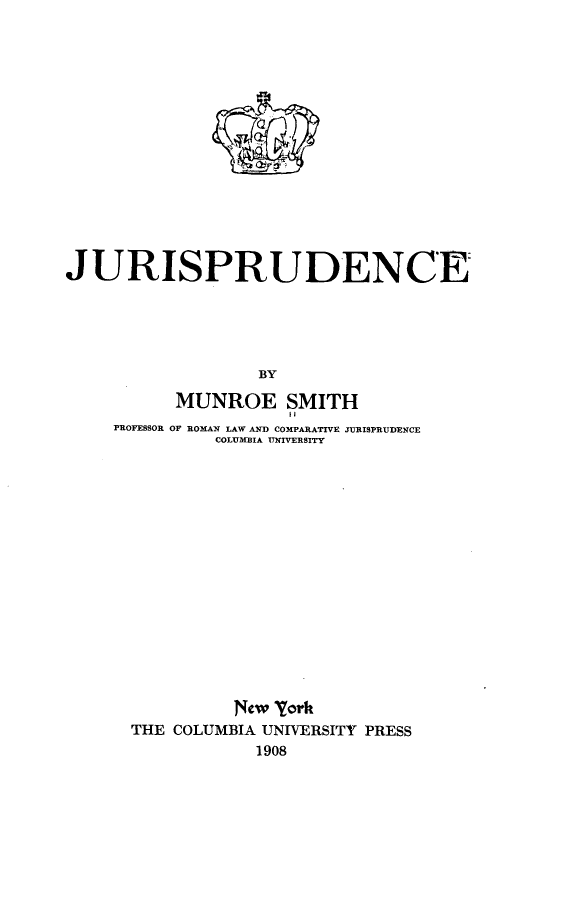 handle is hein.beal/jrpdc0001 and id is 1 raw text is: 
















JURISPRUDENCE





                  BY

          MUNROE SMITH
                     II
     PROFESSOR OF ROMAN LAW AND COMPARATIVE JURISPRUDENCE
              COLUMIA UNIVERSITY


          New York
THE COLUMBIA UNIVERSITY PRESS
            1908


