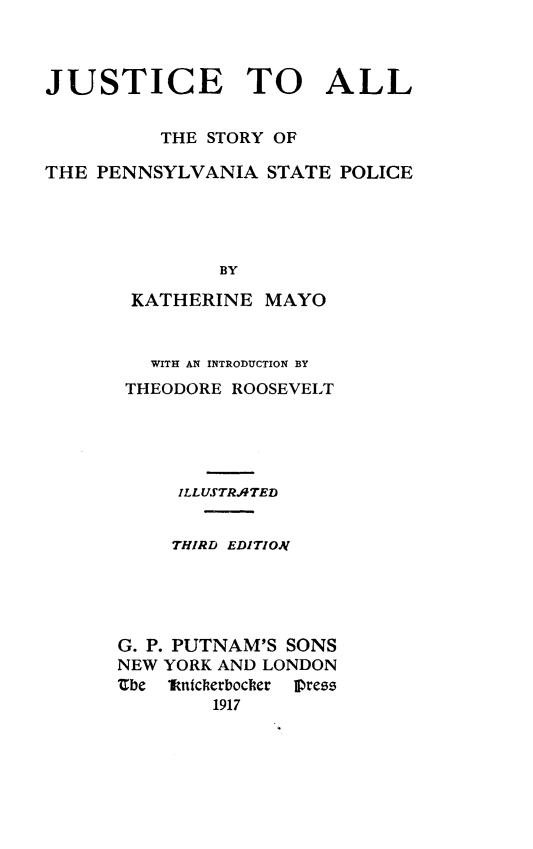 handle is hein.beal/jstpasp0001 and id is 1 raw text is: 



JUSTICE TO ALL


          THE STORY OF

THE PENNSYLVANIA   STATE POLICE





               BY

       KATHERINE   MAYO


   WITH AN INTRODUCTION BY
 THEODORE ROOSEVELT





     ILLUSTRATED


     THIRD EDITION





G. P. PUTNAM'S SONS
NEW YORK AND LONDON
Zbe  Tnitcherbocker  Press
        1917


