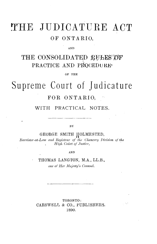 handle is hein.beal/jteatooro0001 and id is 1 raw text is: 




THE JUDICATURE ACT

             OF  ONTARIO,

                   AND

   THE   CONSOLIDATED UIJEE DT
       PRACTICE  AND  P1I1QEDU RtE

                  OF THE


Supreme Court of Judicature

            FOR  ONTARIO,

        WITH  PRACTICAL   NOTES.



                   BY

         GEORGE SMITH HOLMESTED,
   Barrister-at-Law and Registrar of the Chancery Dirision of the
              High Court of Justice,

                   AND


THOMAS LANGTON, M.A., LL.B.,
    one of Her Mlfajesty's Counsel.






        TORONTO:
CARSWELL & CO., PUBLISHERS.
          1890.


