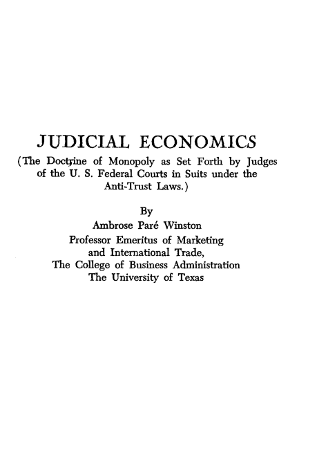 handle is hein.beal/judecon0001 and id is 1 raw text is: JUDICIAL ECONOMICS
(The Doctjine of Monopoly as Set Forth by Judges
of the U. S. Federal Courts in Suits under the
Anti-Trust Laws.)
By
Ambrose Pare Winston
Professor Emeritus of Marketing
and International Trade,
The College of Business Administration
The University of Texas


